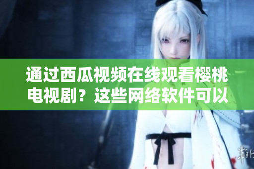 通过西瓜视频在线观看樱桃电视剧？这些网络软件可以帮助你实现