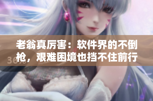 老翁真厉害：软件界的不倒枪，艰难困境也挡不住前行步伐
