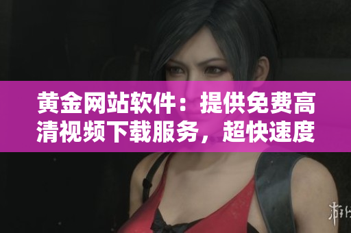 黄金网站软件：提供免费高清视频下载服务，超快速度让你独爱它！