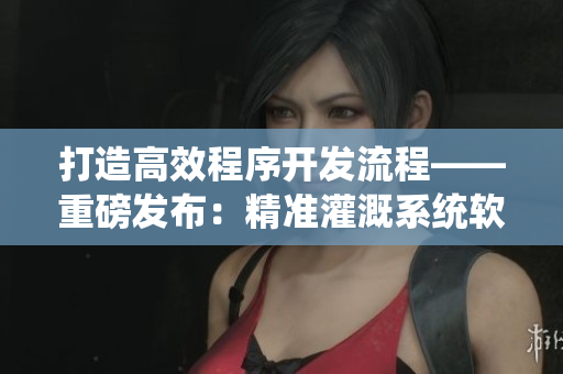 打造高效程序开发流程——重磅发布：精准灌溉系统软件详解
