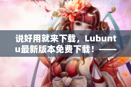 说好用就来下载，Lubuntu最新版本免费下载！——一篇深入探究网络软件的文章