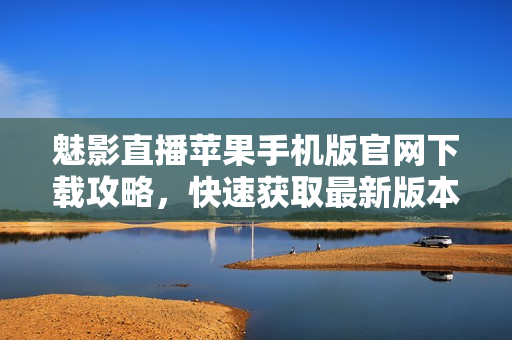 魅影直播苹果手机版官网下载攻略，快速获取最新版本软件及使用教程