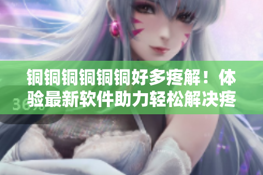 铜铜铜铜铜铜好多疼解！体验最新软件助力轻松解决疼痛问题