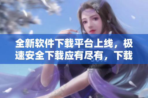 全新软件下载平台上线，极速安全下载应有尽有，下载更快更安全
