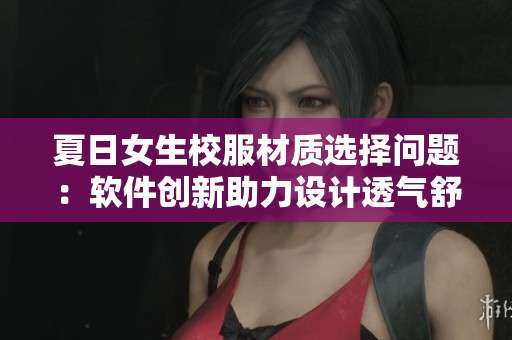 夏日女生校服材质选择问题：软件创新助力设计透气舒适
