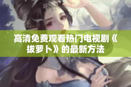 高清免费观看热门电视剧《拔萝卜》的最新方法