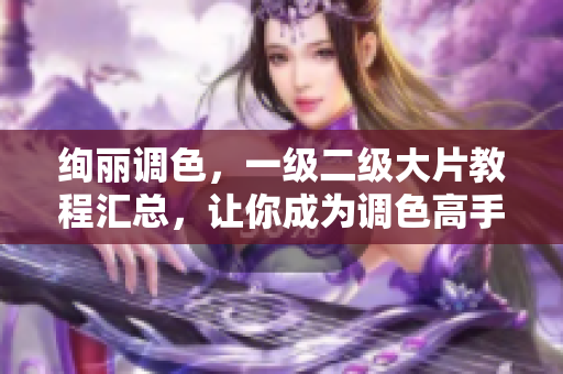 绚丽调色，一级二级大片教程汇总，让你成为调色高手！