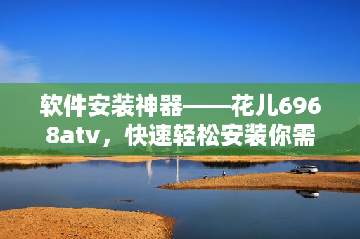 软件安装神器——花儿6968atv，快速轻松安装你需要的软件