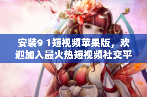安装9 1短视频苹果版，欢迎加入最火热短视频社交平台