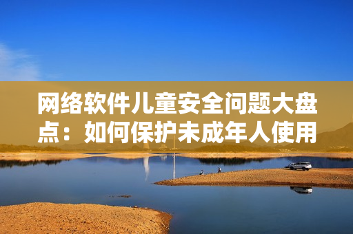 网络软件儿童安全问题大盘点：如何保护未成年人使用网络软件不受侵害？