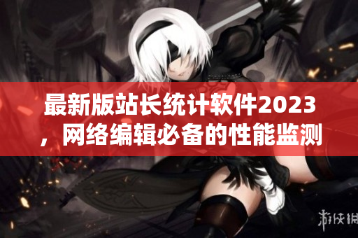 最新版站长统计软件2023，网络编辑必备的性能监测神器