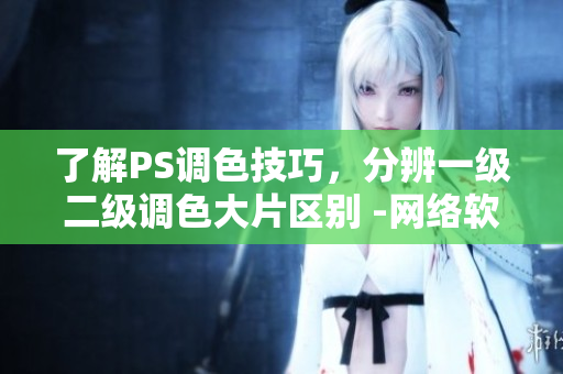 了解PS调色技巧，分辨一级二级调色大片区别 -网络软件编辑分享调色技巧
