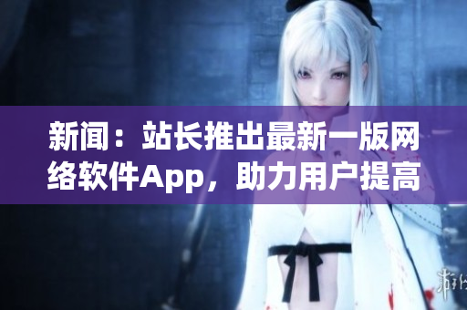 新闻：站长推出最新一版网络软件App，助力用户提高开发效率