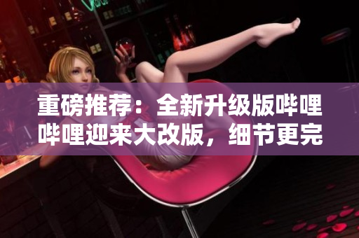 重磅推荐：全新升级版哔哩哔哩迎来大改版，细节更完善，使用更轻松！
