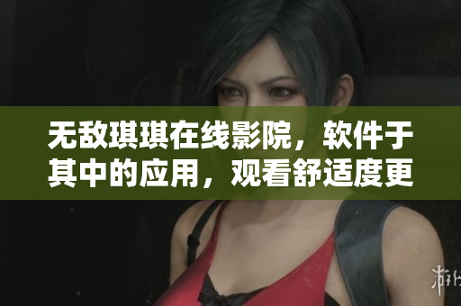 无敌琪琪在线影院，软件于其中的应用，观看舒适度更上一层楼