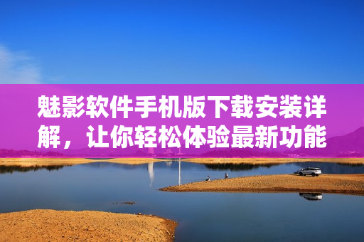魅影软件手机版下载安装详解，让你轻松体验最新功能