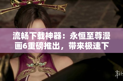 流畅下载神器：永恒至尊漫画6重磅推出，带来极速下载新体验