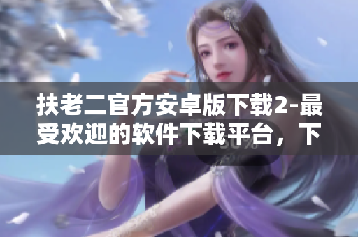 扶老二官方安卓版下载2-最受欢迎的软件下载平台，下载快，安全稳定！