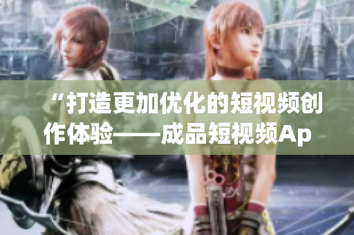 “打造更加优化的短视频创作体验——成品短视频App研发探秘”