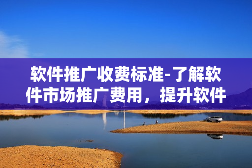 软件推广收费标准-了解软件市场推广费用，提升软件知名度