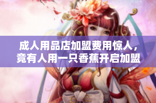 成人用品店加盟费用惊人，竟有人用一只香蕉开启加盟商之旅！