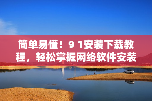 简单易懂！9 1安装下载教程，轻松掌握网络软件安装方法