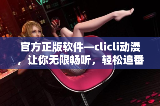 官方正版软件—clicli动漫，让你无限畅听，轻松追番