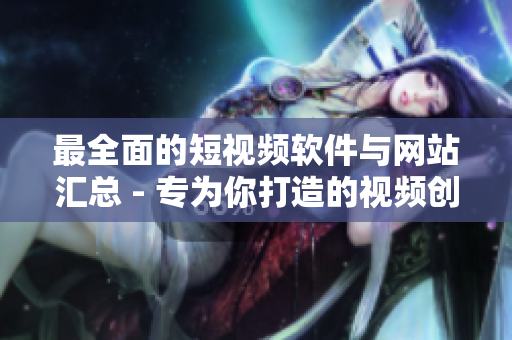 最全面的短视频软件与网站汇总 - 专为你打造的视频创作工具推荐清单