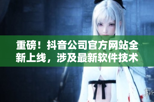 重磅！抖音公司官方网站全新上线，涉及最新软件技术解析与行业趋势报道！