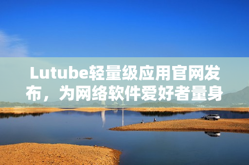 Lutube轻量级应用官网发布，为网络软件爱好者量身打造