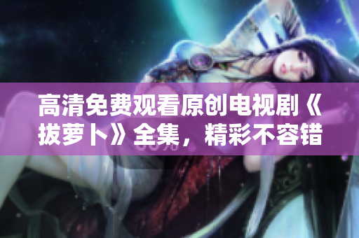 高清免费观看原创电视剧《拔萝卜》全集，精彩不容错过！