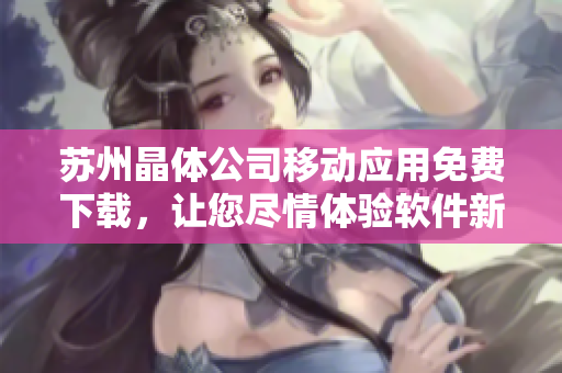 苏州晶体公司移动应用免费下载，让您尽情体验软件新乐趣