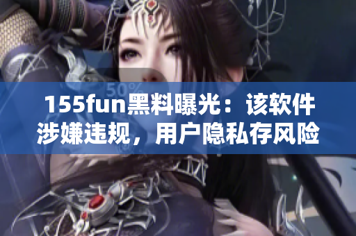 155fun黑料曝光：该软件涉嫌违规，用户隐私存风险