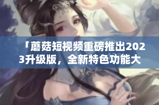 「蘑菇短视频重磅推出2023升级版，全新特色功能大揭秘」