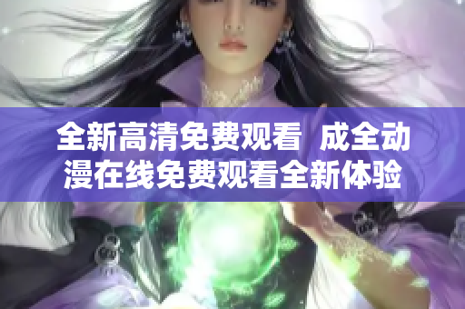 全新高清免费观看  成全动漫在线免费观看全新体验