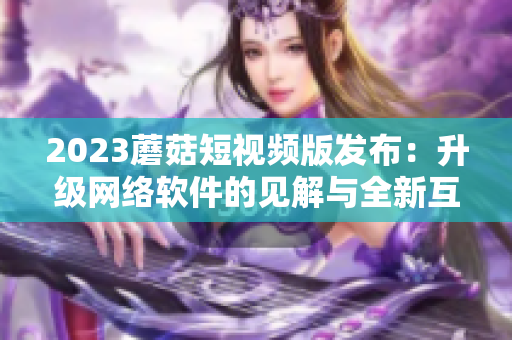 2023蘑菇短视频版发布：升级网络软件的见解与全新互动体验