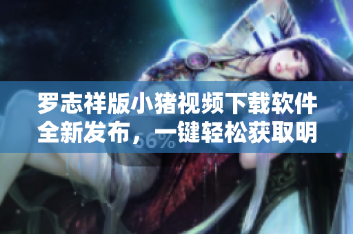 罗志祥版小猪视频下载软件全新发布，一键轻松获取明星独家视频