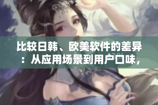 比较日韩、欧美软件的差异：从应用场景到用户口味，这些软件有何不同？