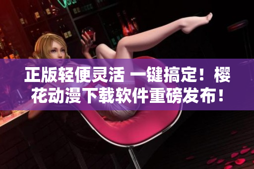 正版轻便灵活 一键搞定！樱花动漫下载软件重磅发布！