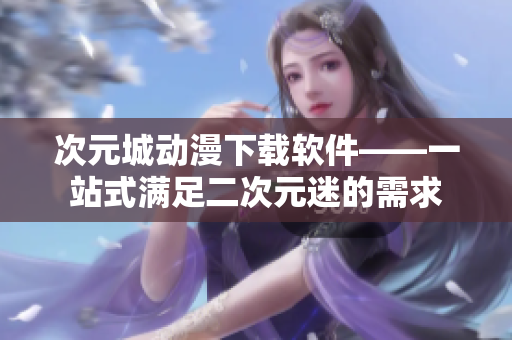 次元城动漫下载软件——一站式满足二次元迷的需求