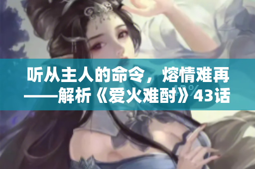 听从主人的命令，熔情难再——解析《爱火难酎》43话