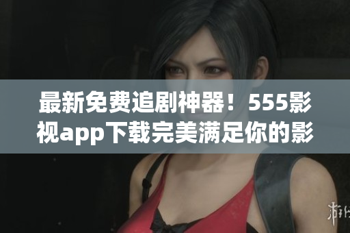 最新免费追剧神器！555影视app下载完美满足你的影视需求！