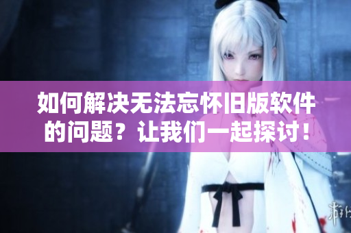 如何解决无法忘怀旧版软件的问题？让我们一起探讨！