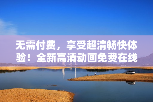 无需付费，享受超清畅快体验！全新高清动画免费在线观看，尽在您眼前！