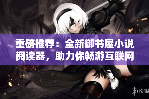 重磅推荐：全新御书屋小说阅读器，助力你畅游互联网世界