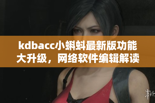 kdbacc小蝌蚪最新版功能大升级，网络软件编辑解读特点