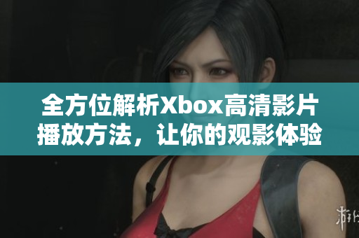 全方位解析Xbox高清影片播放方法，让你的观影体验更加震撼！