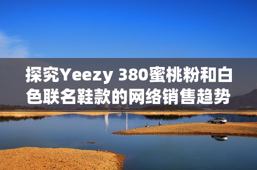 探究Yeezy 380蜜桃粉和白色联名鞋款的网络销售趋势