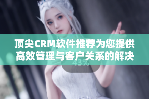 顶尖CRM软件推荐为您提供高效管理与客户关系的解决方案