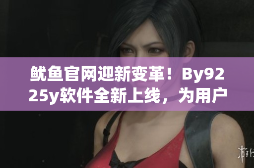 鱿鱼官网迎新变革！By9225y软件全新上线，为用户带来更好的使用体验